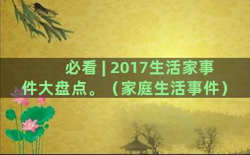 必看 | 2017生活家事件大盘点。（家庭生活事件）